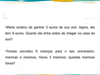 Maria acabou de ganhar 3 euros da sua avó. Agora, ela tem 9 euros. Quanto ela tinha antes de chegar na casa da avó? Teresa convidou 9 crianças para o seu aniversário: meninas e meninos. Havia 3 meninos; quantas meninas havia? 