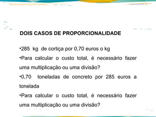 DOIS CASOS DE PROPORCIONALIDADE 285  kg  de cortiça por 0,70 euros o kg  Para calcular o custo total, é necessário fazer uma multiplicação ou uma divisão? 0,70  toneladas de concreto por 285 euros a tonelada Para calcular o custo total, é necessário fazer uma multiplicação ou uma divisão? 