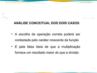 ANÁLISE CONCEITUAL DOS DOIS CASOS A escolha da operação correta poderá ser contestada pelo caráter crescente da função E pela falsa ideia de que a multiplicação fornece um resultado maior do que a divisão    