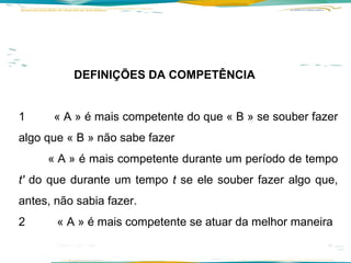 DEFINIÇÕES DA COMPETÊNCIA 1  « A » é mais competente do que « B » se souber fazer algo que « B » não sabe fazer « A » é mais competente durante um período de tempo  t'  do que durante um tempo  t  se ele souber fazer algo que, antes, não sabia fazer. 2  « A » é mais competente se atuar da melhor maneira 