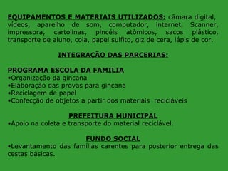 EQUIPAMENTOS E MATERIAIS UTILIZADOS: câmara digital,
vídeos, aparelho de som, computador, internet, Scanner,
impressora, cartolinas, pincéis atômicos, sacos plástico,
transporte de aluno, cola, papel sulfito, giz de cera, lápis de cor.
INTEGRAÇÃO DAS PARCERIAS:
PROGRAMA ESCOLA DA FAMILIA
•Organização da gincana
•Elaboração das provas para gincana
•Reciclagem de papel
•Confecção de objetos a partir dos materiais recicláveis
PREFEITURA MUNICIPAL
•Apoio na coleta e transporte do material reciclável.
FUNDO SOCIAL
•Levantamento das famílias carentes para posterior entrega das
cestas básicas.

 