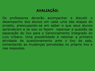AVALIAÇÃO:
Os professores deverão acompanhar e discutir o
desempenho dos alunos em cada uma das etapas do
projeto, preocupando-se em saber o que seus alunos
aprenderam e se isso os fazem repensar a questão da
separação do lixo para o Gerenciamento Integrado do
Lixo Urbano. Uma possibilidade é retomar a primeira
atividade de questionamento ante o lixo da sala,
comentando as mudanças percebidas no próprio lixo e
nas respostas.

 