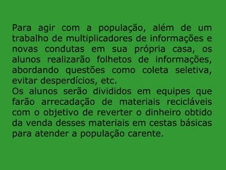Para agir com a população, além de um
trabalho de multiplicadores de informações e
novas condutas em sua própria casa, os
alunos realizarão folhetos de informações,
abordando questões como coleta seletiva,
evitar desperdícios, etc.
Os alunos serão divididos em equipes que
farão arrecadação de materiais recicláveis
com o objetivo de reverter o dinheiro obtido
da venda desses materiais em cestas básicas
para atender a população carente.

 