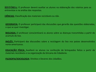 HISTÓRIA: O professor deverá auxiliar os alunos na elaboração dos roteiros para as
entrevistas e na análise das respostas.
CIÊNCIAS: Classificação dos materiais recicláveis ou não.
GEOGRAFIA: O professor participará das discussões que gerarão das questões elaboradas,
o que se quer investigar.
BIOLOGIA: O professor conscientizará os alunos sobre as doenças transmitidas a partir do
acúmulo do lixo.
INGLÊS: Participará das discussões sobre a reciclagem do lixo nos países desenvolvidos
norte-americanos.
EDUCAÇÃO FÍSICA: Auxiliará os alunos na confecção de brinquedos feitos a partir de
materiais recicláveis e na organização da Gincana da Cidadania.
FILOSOFIA/SOCIOLOGIA: Direitos e Deveres dos cidadãos.

 