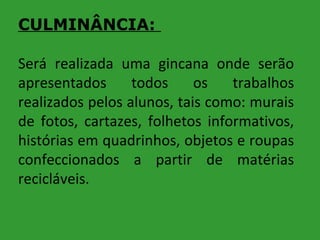 CULMINÂNCIA:
Será realizada uma gincana onde serão
apresentados
todos
os
trabalhos
realizados pelos alunos, tais como: murais
de fotos, cartazes, folhetos informativos,
histórias em quadrinhos, objetos e roupas
confeccionados a partir de matérias
recicláveis.

 