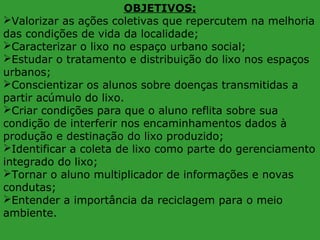 OBJETIVOS:
Valorizar as ações coletivas que repercutem na melhoria
das condições de vida da localidade;
Caracterizar o lixo no espaço urbano social;
Estudar o tratamento e distribuição do lixo nos espaços
urbanos;
Conscientizar os alunos sobre doenças transmitidas a
partir acúmulo do lixo.
Criar condições para que o aluno reflita sobre sua
condição de interferir nos encaminhamentos dados à
produção e destinação do lixo produzido;
Identificar a coleta de lixo como parte do gerenciamento
integrado do lixo;
Tornar o aluno multiplicador de informações e novas
condutas;
Entender a importância da reciclagem para o meio
ambiente.

 