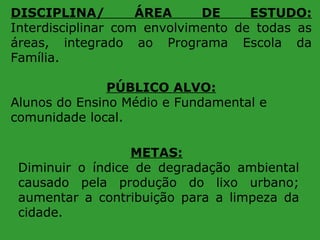 DISCIPLINA/
ÁREA
DE
ESTUDO:
Interdisciplinar com envolvimento de todas as
áreas, integrado ao Programa Escola da
Família.
PÚBLICO ALVO:
Alunos do Ensino Médio e Fundamental e
comunidade local.
METAS:
Diminuir o índice de degradação ambiental
causado pela produção do lixo urbano;
aumentar a contribuição para a limpeza da
cidade.

 