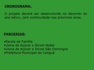 CRONOGRAMA:
O projeto deverá ser desenvolvido no decorrer do
ano letivo, com continuidade nos próximos anos.

PARCERIAS:
•Escola da Família
•Usina de Açúcar e Álcool-Noble
•Usina de Açúcar e Álcool São Domingos
•Prefeitura Municipal de Catiguá

 