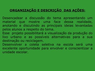 ORGANIZAÇÃO E DESCRIÇÃO DAS AÇÕES:
Desencadear a discussão do tema apresentando um
material que mostre uma face dessa realidade,
anotando e discutindo as principais ideias levantadas
pelos alunos a respeito do tema.
Esse projeto possibilitará a visualização da produção do
lixo urbano e as possíveis alternativas para a sua
destinação ou reciclagem.
Desenvolver a coleta seletiva na escola será uma
excelente oportunidade para envolver e conscientizar a
unidade escolar.

 