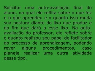 Solicitar uma auto-avaliação final do
aluno, na qual ele reflita sobre o que fez
e o que aprendeu e o quanto isso muda
sua postura diante do lixo que produz e
do fim que dará a esse lixo. Na autoavaliação do professor, ele reflete sobre
o quanto realizou seu papel de facilitador
do processo de aprendizagem, podendo
rever
alguns
procedimentos,
caso
planeje realizar uma outra atividade
desse tipo.

 