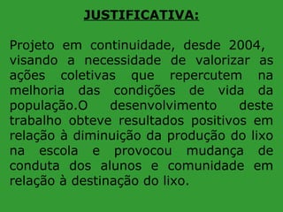 JUSTIFICATIVA:
Projeto em continuidade, desde 2004,
visando a necessidade de valorizar as
ações coletivas que repercutem na
melhoria das condições de vida da
população.O
desenvolvimento
deste
trabalho obteve resultados positivos em
relação à diminuição da produção do lixo
na escola e provocou mudança de
conduta dos alunos e comunidade em
relação à destinação do lixo.

 
