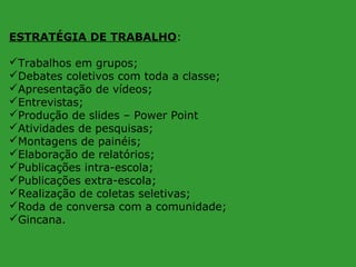 ESTRATÉGIA DE TRABALHO:
Trabalhos em grupos;
Debates coletivos com toda a classe;
Apresentação de vídeos;
Entrevistas;
Produção de slides – Power Point
Atividades de pesquisas;
Montagens de painéis;
Elaboração de relatórios;
Publicações intra-escola;
Publicações extra-escola;
Realização de coletas seletivas;
Roda de conversa com a comunidade;
Gincana.

 