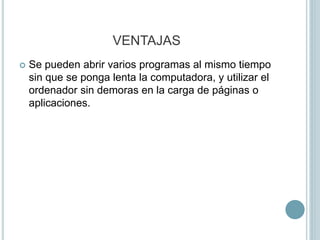 VENTAJAS
 Se pueden abrir varios programas al mismo tiempo
sin que se ponga lenta la computadora, y utilizar el
ordenador sin demoras en la carga de páginas o
aplicaciones.
 