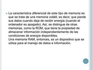  La característica diferencial de este tipo de memoria es
que se trata de una memoria volátil, es decir, que pierde
sus datos cuando deja de recibir energía (cuando el
ordenador es apagado). Así, se distingue de otras
memorias, como la ROM, que tiene la propiedad de
almacenar información independientemente de las
condiciones de energía disponibles.
Una memoria RAM, entonces, es un dispositivo que se
utiliza para el manejo de datos e información.
 