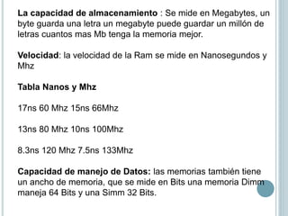 La capacidad de almacenamiento : Se mide en Megabytes, un
byte guarda una letra un megabyte puede guardar un millón de
letras cuantos mas Mb tenga la memoria mejor.
Velocidad: la velocidad de la Ram se mide en Nanosegundos y
Mhz
Tabla Nanos y Mhz
17ns 60 Mhz 15ns 66Mhz
13ns 80 Mhz 10ns 100Mhz
8.3ns 120 Mhz 7.5ns 133Mhz
Capacidad de manejo de Datos: las memorias también tiene
un ancho de memoria, que se mide en Bits una memoria Dimm
maneja 64 Bits y una Simm 32 Bits.
 