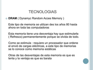 TECNOLOGIAS
 DRAM ( Dynamyc Random Acces Memory )
Este tipo de memoria se utilizan des los años 80 hasta
ahora en toda las computadoras
Esta memoria tiene una desventaja hay que estimularla
( Refresco) permanentemente porque se olvida de todo.
Como se estimula : requiere un procesador que ordene
el envió de cargas eléctricas, a este tipo de memorias
se lo conoce como memoria estáticas
Otras de las desventajas de esta memoria es que es
lenta y la ventaja es que es barata
 
