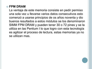  FPM DRAM
La ventaja de este memoria consiste en pedir permiso
una sola vez u llevarse varios datos consecutivos esto
comenzó a usarse principios de os años noventa y dio
buenos resultados a estos módulos se los denominaron
SIMM FPM DRAM y pueden tener 30 o 72 pines y se la
utiliza en las Pentium I lo que logro con esta tecnología
es agilizar el proceso de lectura, estas memorias ya no
se utilizan mas.
 