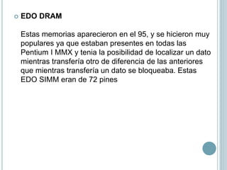  EDO DRAM
Estas memorias aparecieron en el 95, y se hicieron muy
populares ya que estaban presentes en todas las
Pentium I MMX y tenia la posibilidad de localizar un dato
mientras transfería otro de diferencia de las anteriores
que mientras transfería un dato se bloqueaba. Estas
EDO SIMM eran de 72 pines
 