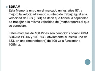  SDRAM
Esta Memoria entro en el mercado en los años 97, y
mejoro la velocidad siendo su ritmo de trabajo igual a la
velocidad de Bus (FSB) es decir que tienen la capacidad
de trabajar a la misma velocidad de (motherboard) al que
se conectan.
Estos módulos de 168 Pines son conocidos como DIMM
SDRAM PC 66 y 100, 133, obviamente si instalo una de
133, en una (motherboard) de 100 va a funcionar a
100Mhz.
 