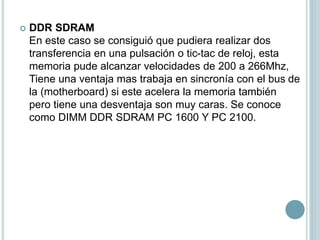  DDR SDRAM
En este caso se consiguió que pudiera realizar dos
transferencia en una pulsación o tic-tac de reloj, esta
memoria pude alcanzar velocidades de 200 a 266Mhz,
Tiene una ventaja mas trabaja en sincronía con el bus de
la (motherboard) si este acelera la memoria también
pero tiene una desventaja son muy caras. Se conoce
como DIMM DDR SDRAM PC 1600 Y PC 2100.
 