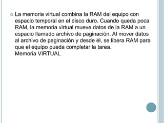  La memoria virtual combina la RAM del equipo con
espacio temporal en el disco duro. Cuando queda poca
RAM, la memoria virtual mueve datos de la RAM a un
espacio llamado archivo de paginación. Al mover datos
al archivo de paginación y desde él, se libera RAM para
que el equipo pueda completar la tarea.
Memoria VIRTUAL
 