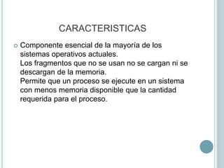 CARACTERISTICAS
 Componente esencial de la mayoría de los
sistemas operativos actuales.
Los fragmentos que no se usan no se cargan ni se
descargan de la memoria.
Permite que un proceso se ejecute en un sistema
con menos memoria disponible que la cantidad
requerida para el proceso.
 