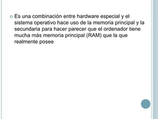  Es una combinación entre hardware especial y el
sistema operativo hace uso de la memoria principal y la
secundaria para hacer parecer que el ordenador tiene
mucha más memoria principal (RAM) que la que
realmente posee
 