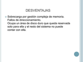 DESVENTAJAS
 Sobrecarga por gestión compleja de memoria.
Fallos de direccionamiento.
Ocupa un área de disco duro que queda reservada
solo para ella y el resto del sistema no puede
contar con ella.
 