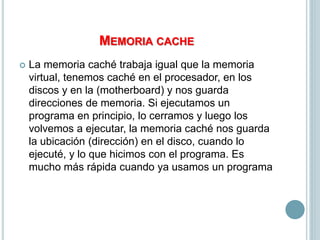 MEMORIA CACHE
 La memoria caché trabaja igual que la memoria
virtual, tenemos caché en el procesador, en los
discos y en la (motherboard) y nos guarda
direcciones de memoria. Si ejecutamos un
programa en principio, lo cerramos y luego los
volvemos a ejecutar, la memoria caché nos guarda
la ubicación (dirección) en el disco, cuando lo
ejecuté, y lo que hicimos con el programa. Es
mucho más rápida cuando ya usamos un programa
 