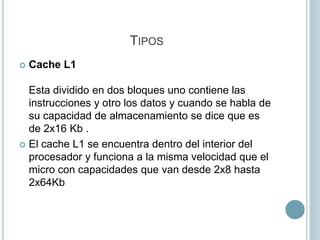 TIPOS
 Cache L1
Esta dividido en dos bloques uno contiene las
instrucciones y otro los datos y cuando se habla de
su capacidad de almacenamiento se dice que es
de 2x16 Kb .
 El cache L1 se encuentra dentro del interior del
procesador y funciona a la misma velocidad que el
micro con capacidades que van desde 2x8 hasta
2x64Kb
 