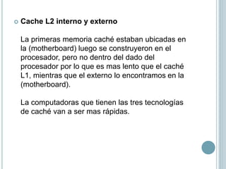  Cache L2 interno y externo
La primeras memoria caché estaban ubicadas en
la (motherboard) luego se construyeron en el
procesador, pero no dentro del dado del
procesador por lo que es mas lento que el caché
L1, mientras que el externo lo encontramos en la
(motherboard).
La computadoras que tienen las tres tecnologías
de caché van a ser mas rápidas.
 