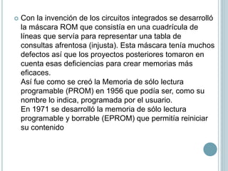  Con la invención de los circuitos integrados se desarrolló
la máscara ROM que consistía en una cuadrícula de
líneas que servía para representar una tabla de
consultas afrentosa (injusta). Esta máscara tenía muchos
defectos así que los proyectos posteriores tomaron en
cuenta esas deficiencias para crear memorias más
eficaces.
Así fue como se creó la Memoria de sólo lectura
programable (PROM) en 1956 que podía ser, como su
nombre lo indica, programada por el usuario.
En 1971 se desarrolló la memoria de sólo lectura
programable y borrable (EPROM) que permitía reiniciar
su contenido
 