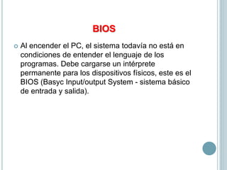 BIOS
 Al encender el PC, el sistema todavía no está en
condiciones de entender el lenguaje de los
programas. Debe cargarse un intérprete
permanente para los dispositivos físicos, este es el
BIOS (Basyc Input/output System - sistema básico
de entrada y salida).
 