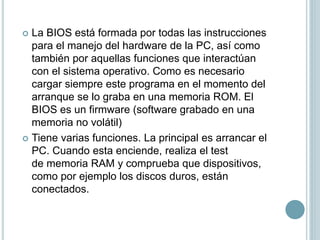  La BIOS está formada por todas las instrucciones
para el manejo del hardware de la PC, así como
también por aquellas funciones que interactúan
con el sistema operativo. Como es necesario
cargar siempre este programa en el momento del
arranque se lo graba en una memoria ROM. El
BIOS es un firmware (software grabado en una
memoria no volátil)
 Tiene varias funciones. La principal es arrancar el
PC. Cuando esta enciende, realiza el test
de memoria RAM y comprueba que dispositivos,
como por ejemplo los discos duros, están
conectados.
 