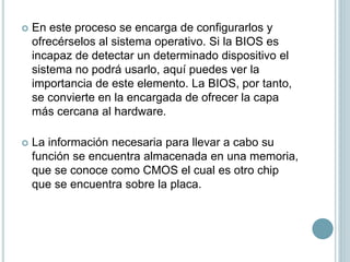  En este proceso se encarga de configurarlos y
ofrecérselos al sistema operativo. Si la BIOS es
incapaz de detectar un determinado dispositivo el
sistema no podrá usarlo, aquí puedes ver la
importancia de este elemento. La BIOS, por tanto,
se convierte en la encargada de ofrecer la capa
más cercana al hardware.
 La información necesaria para llevar a cabo su
función se encuentra almacenada en una memoria,
que se conoce como CMOS el cual es otro chip
que se encuentra sobre la placa.
 