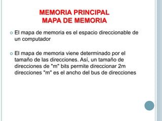 MEMORIA PRINCIPAL
MAPA DE MEMORIA
 El mapa de memoria es el espacio direccionable de
un computador
 El mapa de memoria viene determinado por el
tamaño de las direcciones. Así, un tamaño de
direcciones de "m" bits permite direccionar 2m
direcciones "m" es el ancho del bus de direcciones
 
