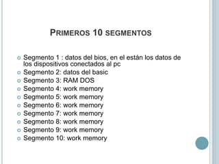  Segmento 1 : datos del bios, en el están los datos de
los dispositivos conectados al pc
 Segmento 2: datos del basic
 Segmento 3: RAM DOS
 Segmento 4: work memory
 Segmento 5: work memory
 Segmento 6: work memory
 Segmento 7: work memory
 Segmento 8: work memory
 Segmento 9: work memory
 Segmento 10: work memory
PRIMEROS 10 SEGMENTOS
 