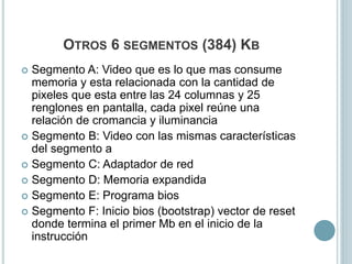 OTROS 6 SEGMENTOS (384) KB
 Segmento A: Video que es lo que mas consume
memoria y esta relacionada con la cantidad de
pixeles que esta entre las 24 columnas y 25
renglones en pantalla, cada pixel reúne una
relación de cromancia y iluminancia
 Segmento B: Video con las mismas características
del segmento a
 Segmento C: Adaptador de red
 Segmento D: Memoria expandida
 Segmento E: Programa bios
 Segmento F: Inicio bios (bootstrap) vector de reset
donde termina el primer Mb en el inicio de la
instrucción
 