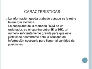 CARACTERISTICAS
 La información queda grabado aunque se le retire
la energía eléctrica.
La capacidad de la memoria ROM de un
ordenador: se encuentra entre 8K a 16K, un
numero suficientemente grande para que este
justificado asombrarse ante la cantidad de
información necesaria para llenar tal cantidad de
posiciones.
 