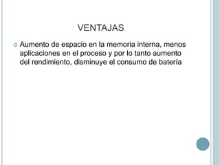 VENTAJAS
 Aumento de espacio en la memoria interna, menos
aplicaciones en el proceso y por lo tanto aumento
del rendimiento, disminuye el consumo de batería
 