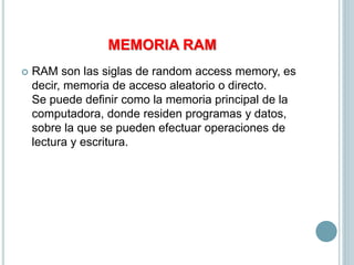 MEMORIA RAM
 RAM son las siglas de random access memory, es
decir, memoria de acceso aleatorio o directo.
Se puede definir como la memoria principal de la
computadora, donde residen programas y datos,
sobre la que se pueden efectuar operaciones de
lectura y escritura.
 