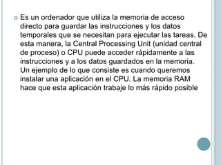  Es un ordenador que utiliza la memoria de acceso
directo para guardar las instrucciones y los datos
temporales que se necesitan para ejecutar las tareas. De
esta manera, la Central Processing Unit (unidad central
de proceso) o CPU puede acceder rápidamente a las
instrucciones y a los datos guardados en la memoria.
Un ejemplo de lo que consiste es cuando queremos
instalar una aplicación en el CPU. La memoria RAM
hace que esta aplicación trabaje lo más rápido posible
 