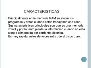 CARACTERISTICAS
 Principalmente en la memoria RAM se alojan los
programas y datos cuando estás trabajando con ellos.
Sus características principales son que es una memoria
volátil y por lo tanto pierde la información cuando no está
siendo alimentada por corriente eléctrica.
Es muy rápida, miles de veces más que el disco duro.
 