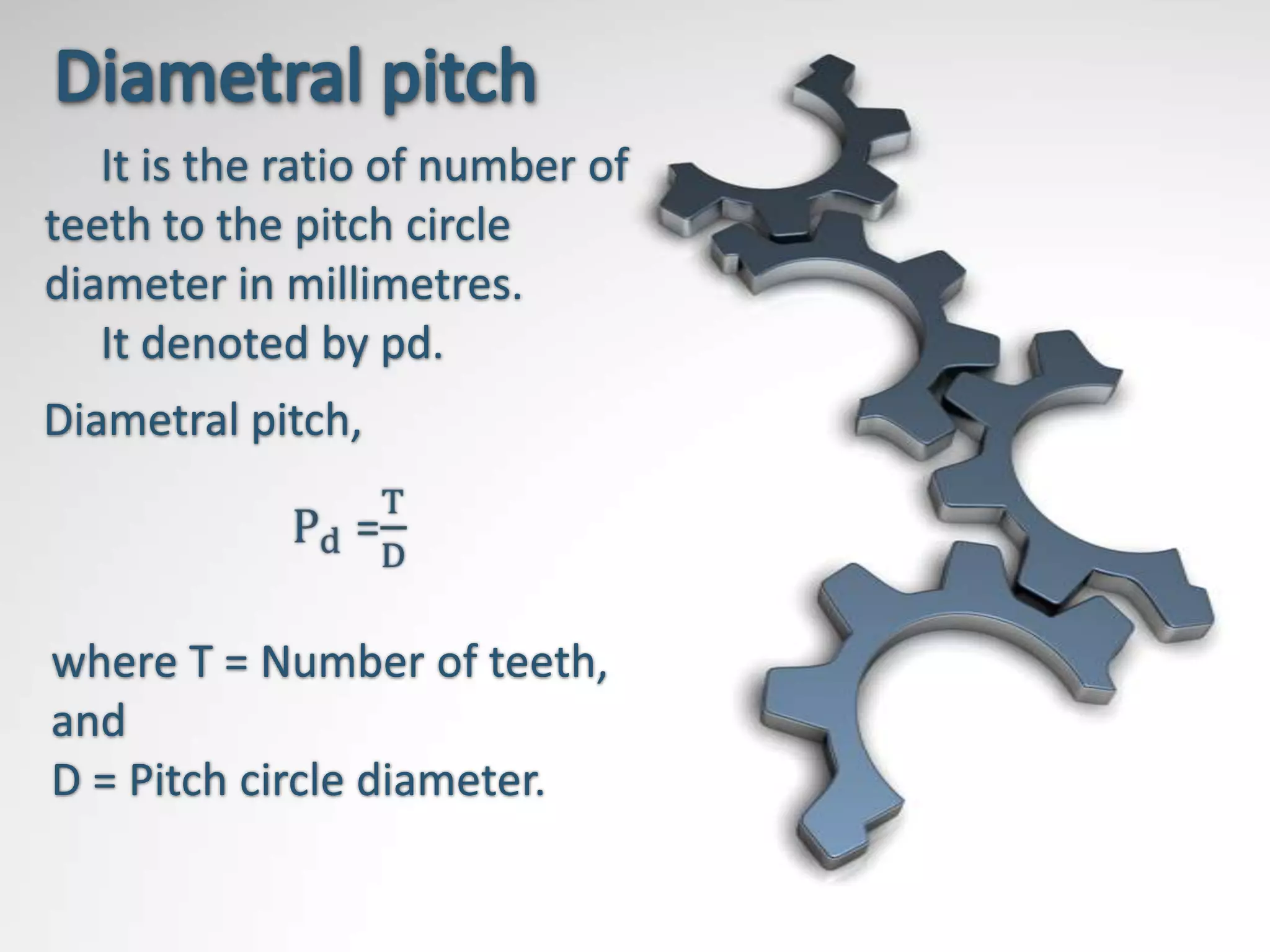 It is the ratio of number of
teeth to the pitch circle
diameter in millimetres.
   It denoted by pd.
Diametral pitch,



where T = Number of teeth,
and
D = Pitch circle diameter.
 