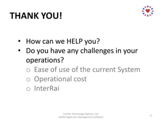 THANK YOU!
Comfac Technology Options, Ltd.
GERAS Aged Care Management Software
11
• How can we HELP you?
• Do you have any challenges in your
operations?
o Ease of use of the current System
o Operational cost
o InterRai
 