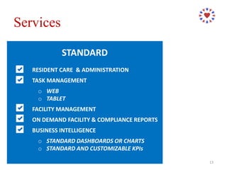 STANDARD
RESIDENT CARE & ADMINISTRATION
TASK MANAGEMENT
o WEB
o TABLET
FACILITY MANAGEMENT
ON DEMAND FACILITY & COMPLIANCE REPORTS
BUSINESS INTELLIGENCE
o STANDARD DASHBOARDS OR CHARTS
o STANDARD AND CUSTOMIZABLE KPIs
Services
13
 