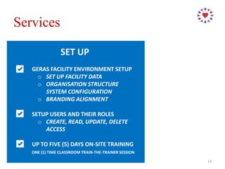 SET UP
GERAS FACILITY ENVIRONMENT SETUP
o SET UP FACILITY DATA
o ORGANISATION STRUCTURE
SYSTEM CONFIGURATION
o BRANDING ALIGNMENT
SETUP USERS AND THEIR ROLES
o CREATE, READ, UPDATE, DELETE
ACCESS
UP TO FIVE (5) DAYS ON-SITE TRAINING
ONE (1) TIME CLASSROOM TRAIN-THE-TRAINER SESSION
Services
14
 