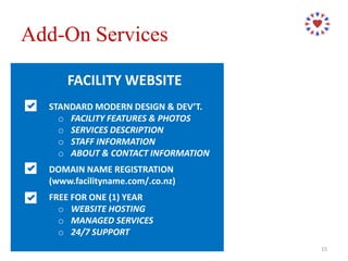 FACILITY WEBSITE
STANDARD MODERN DESIGN & DEV’T.
o FACILITY FEATURES & PHOTOS
o SERVICES DESCRIPTION
o STAFF INFORMATION
o ABOUT & CONTACT INFORMATION
DOMAIN NAME REGISTRATION
(www.facilityname.com/.co.nz)
FREE FOR ONE (1) YEAR
o WEBSITE HOSTING
o MANAGED SERVICES
o 24/7 SUPPORT
Add-On Services
15
 