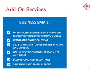 BUSINESS EMAIL
UP T0 TEN (10) BUSINESS EMAIL ADDRESSES
(name@yourcompany.com) USING GOOGLE
INTEGRATED ONLINE CALENDAR
30GB OF ONLINE STORAGE FOR FILE SYNCING
AND SHARING
ONLINE TEXT DOCUMENTS, SPREADSHEET
AND SLIDES
SECURITY AND ADMIN CONTROLS
24/7 PHONE AND EMAIL SUPPORT
Add-On Services
16
 