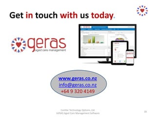 Get in touch with us today.
www.geras.co.nz
info@geras.co.nz
+64 9 320 4149
Comfac Technology Options, Ltd.
GERAS Aged Care Management Software
18
 